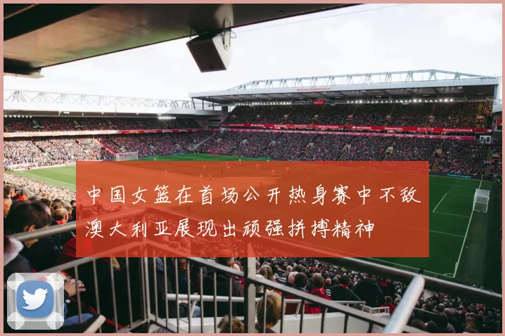 中国女篮在首场公开热身赛中不敌澳大利亚展现出顽强拼搏精神