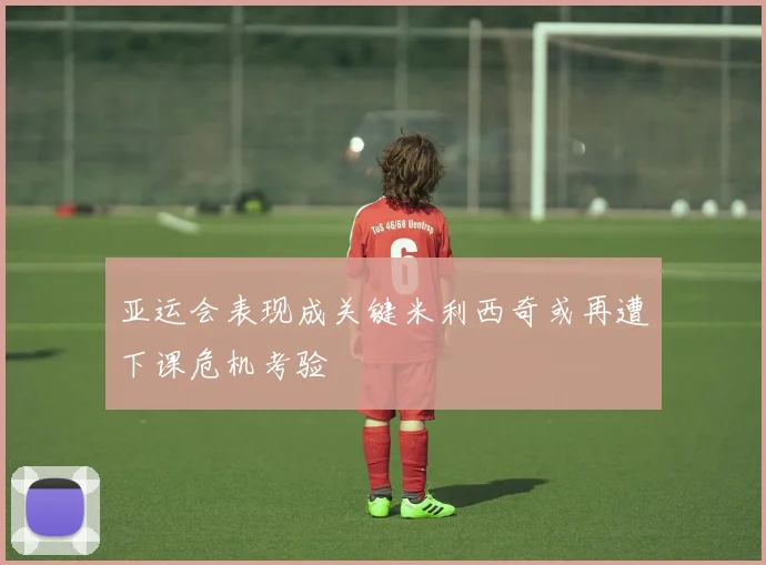 亚运会表现成关键米利西奇或再遭下课危机考验