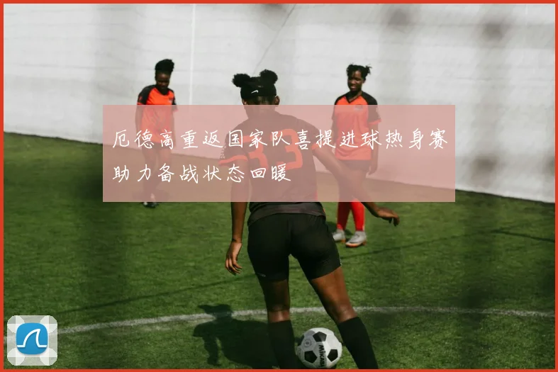 厄德高重返国家队喜提进球热身赛助力备战状态回暖