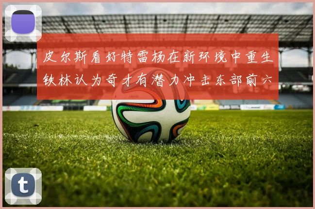 皮尔斯看好特雷杨在新环境中重生铁林认为奇才有潜力冲击东部前六名