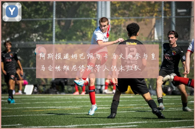 阿斯报道姆巴佩与卡马文加参与皇马合练维尼修斯等人仍未归队