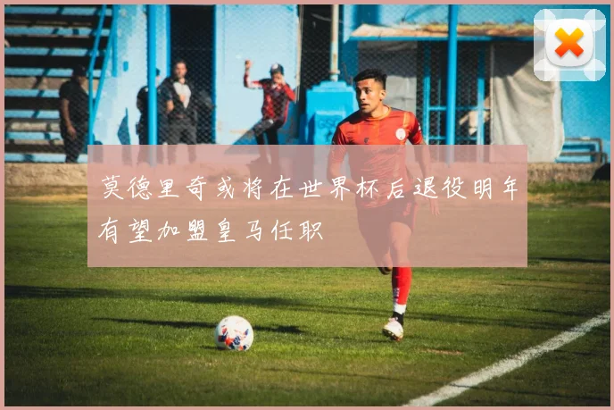 莫德里奇或将在世界杯后退役明年有望加盟皇马任职