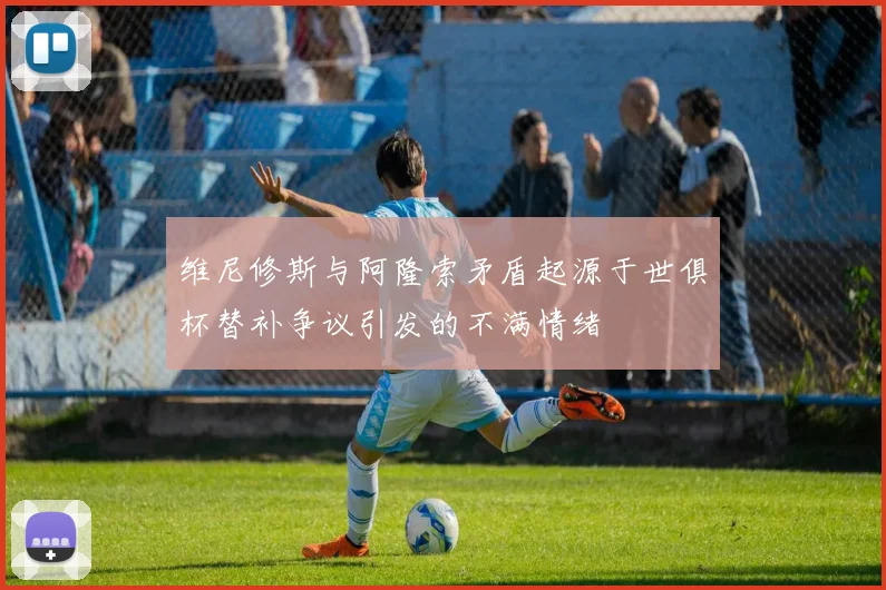 维尼修斯与阿隆索矛盾起源于世俱杯替补争议引发的不满情绪