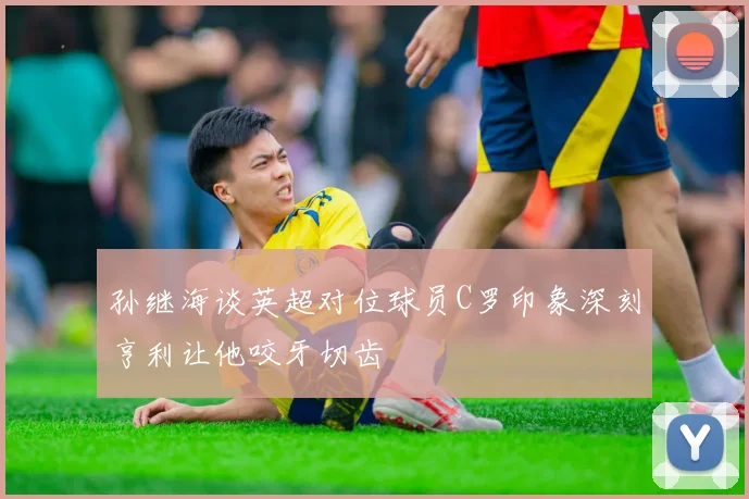 孙继海谈英超对位球员C罗印象深刻亨利让他咬牙切齿