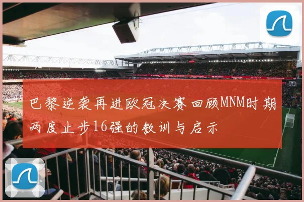 巴黎逆袭再进欧冠决赛回顾MNM时期两度止步16强的教训与启示