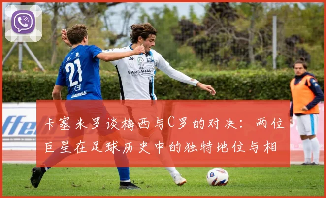 卡塞米罗谈梅西与C罗的对决：两位巨星在足球历史中的独特地位与相互激励