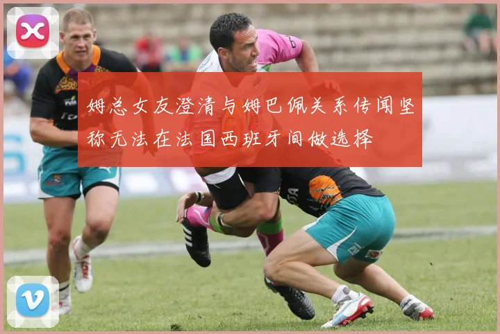 姆总女友澄清与姆巴佩关系传闻坚称无法在法国西班牙间做选择
