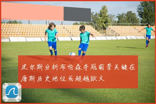 皮尔斯分析布伦森夺冠前景关键在唐斯历史地位或超越欧文