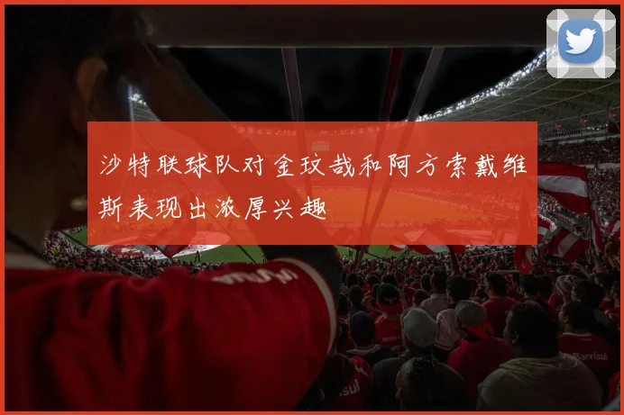 沙特联球队对金玟哉和阿方索戴维斯表现出浓厚兴趣