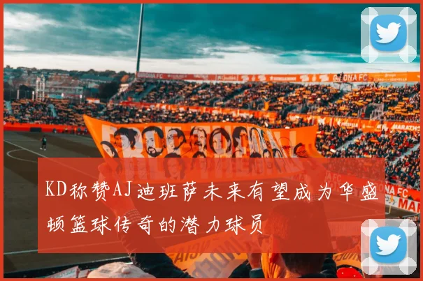 KD称赞AJ迪班萨未来有望成为华盛顿篮球传奇的潜力球员