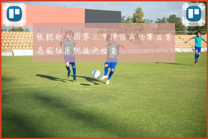 张懿赵杰因第三节摔伤离场赛后紧急前往医院接受检查