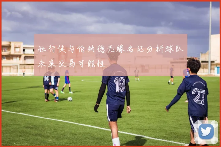 独行侠与伦纳德无缘名记分析球队未来交易可能性