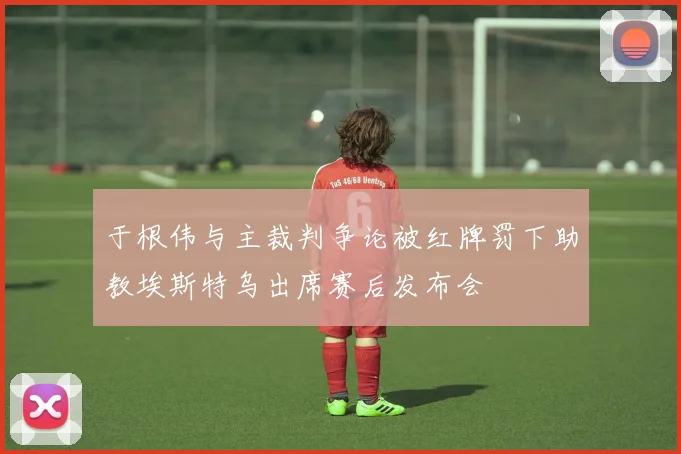 于根伟与主裁判争论被红牌罚下助教埃斯特乌出席赛后发布会