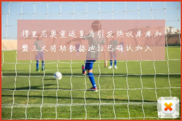 穆里尼奥重返皇马引发热议库库加盟三大将助教赫迪拉已确认加入