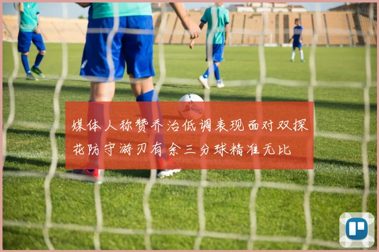 媒体人称赞乔治低调表现面对双探花防守游刃有余三分球精准无比