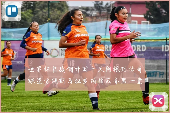世界杯首战倒计时十天阿根廷传奇球星肯佩斯马拉多纳梅西齐聚一堂预热