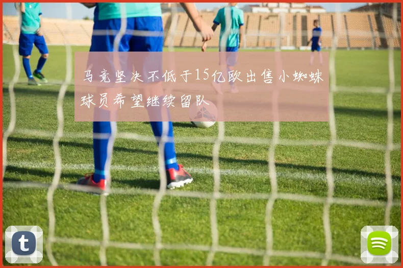 马竞坚决不低于15亿欧出售小蜘蛛球员希望继续留队