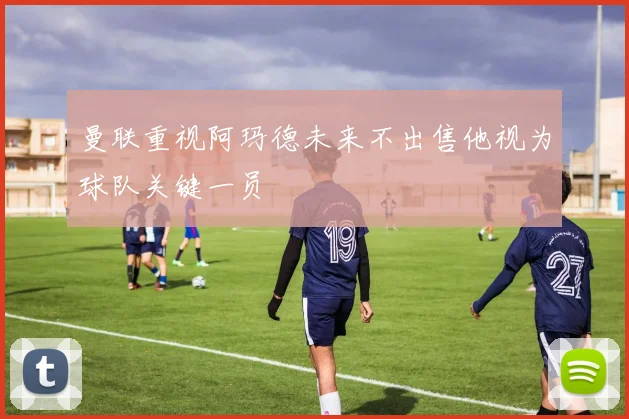 曼联重视阿玛德未来不出售他视为球队关键一员