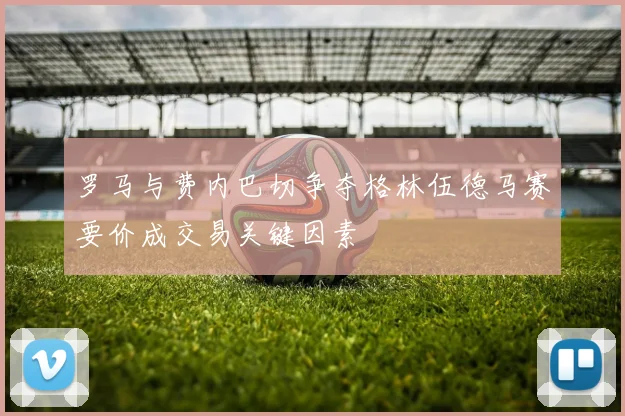 罗马与费内巴切争夺格林伍德马赛要价成交易关键因素