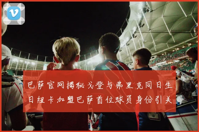 巴萨官网揭秘戈登与弗里克同日生日纽卡加盟巴萨首位球员身份引关注