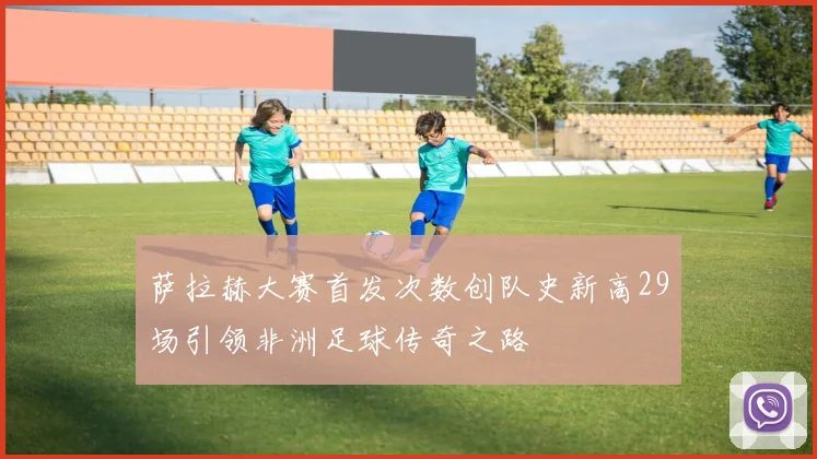 萨拉赫大赛首发次数创队史新高29场引领非洲足球传奇之路