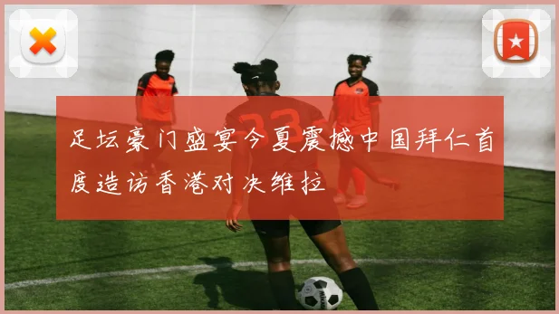 足坛豪门盛宴今夏震撼中国拜仁首度造访香港对决维拉